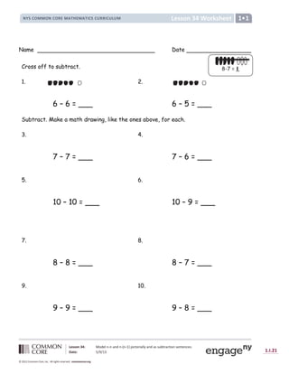 Lesson 34: Model n-n and n-(n-1) pictorially and as subtraction sentences.
Date: 5/9/13 1.I.21
© 2012 Common Core, Inc. All rights reserved. commoncore.org
Lesson 34 Worksheet
NYS COMMON CORE MATHEMATICS CURRICULUM 1
Name Date
Cross off to subtract.
1. 2.
6 – 6 = ___ 6 – 5 = ___
Subtract. Make a math drawing, like the ones above, for each.
3. 4.
7 – 7 = ___ 7 – 6 = ___
5. 6.
10 – 10 = ___ 10 – 9 = ___
7. 8.
8 – 8 = ___ 8 – 7 = ___
9. 10.
9 – 9 = ___ 9 – 8 = ___
8-7 = _
 