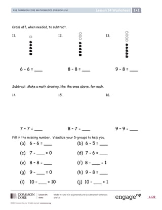 Lesson 34: Model n-n and n-(n-1) pictorially and as subtraction sentences.
Date: 5/9/13 1.I.22
© 2012 Common Core, Inc. All rights reserved. commoncore.org
Lesson 34 Worksheet
NYS COMMON CORE MATHEMATICS CURRICULUM 1
Cross off, when needed, to subtract.
11. 12. 13.
6 – 6 = ___ 8 – 8 = ___ 9 – 8 = ___
Subtract. Make a math drawing, like the ones above, for each.
14. 15. 16.
7 – 7 = ___ 8 – 7 = ___ 9 – 9 = ___
Fill in the missing number. Visualize your 5-groups to help you.
(a) 6 – 6 = ___ (b) 6 – 5 = ___
(c) 7 - ___ = 0 (d) 7 - 6 = ___
(e) 8 – 8 = ___ (f) 8 - ___ = 1
(g) 9 – ___ = 0 (h) 9 – 8 = ___
(i) 10 – ___ = 10 (j) 10 – ___ = 1
 