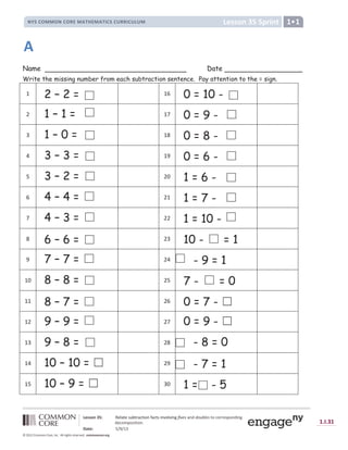 Lesson 35 Sprint
NYS COMMON CORE MATHEMATICS CURRICULUM 1•1
Lesson 35: Relate subtraction facts involving fives and doubles to corresponding
decomposition.
Date: 5/9/13
1.I.31
© 2012 Common Core, Inc. All rights reserved. commoncore.org
Name Date
Write the missing number from each subtraction sentence. Pay attention to the = sign.
1 2 – 2 = 16 0 = 10 -
2 1 – 1 = 17 0 = 9 -
3 1 – 0 = 18 0 = 8 -
4 3 – 3 = 19 0 = 6 -
5 3 – 2 = 20 1 = 6 -
6 4 – 4 = 21 1 = 7 -
7 4 – 3 = 22 1 = 10 -
8 6 – 6 = 23 10 - = 1
9 7 – 7 = 24 - 9 = 1
10 8 – 8 = 25 7 - = 0
11 8 – 7 = 26 0 = 7 - ‫܆‬
12 9 – 9 = 27 0 = 9 - ‫܆‬
13 9 – 8 = 28 - 8 = 0
14 10 – 10 = ‫܆‬ 29 - 7 = 1
15 10 – 9 = ‫܆‬ 30 1 = - 5
A
 