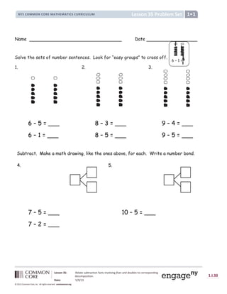 Prob
Lesson 35 Problem Set
NYS COMMON CORE MATHEMATICS CURRICULUM 1•1
Lesson 35: Relate subtraction facts involving fives and doubles to corresponding
decomposition.
Date: 5/9/13
1.I.33
© 2012 Common Core, Inc. All rights reserved. commoncore.org
Name Date
Solve the sets of number sentences. Look for “easy groups” to cross off.
1. 2. 3.
6 – 5 = ___ 8 – 3 = ___ 9 – 4 = ___
6 – 1 = ___ 8 – 5 = ___ 9 – 5 = ___
Subtract. Make a math drawing, like the ones above, for each. Write a number bond.
4. 5.
7 – 5 = ___ 10 – 5 = ___
7 – 2 = ___
6 – 1 =
=
 