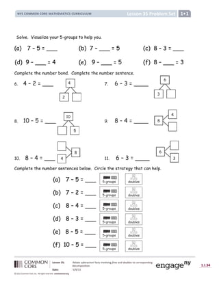 Prob
Lesson 35 Problem Set
NYS COMMON CORE MATHEMATICS CURRICULUM 1•1
Lesson 35: Relate subtraction facts involving fives and doubles to corresponding
decomposition.
Date: 5/9/13
1.I.34
© 2012 Common Core, Inc. All rights reserved. commoncore.org
Solve. Visualize your 5-groups to help you.
(a) 7 – 5 = ___ (b) 7 – ___ = 5 (c) 8 – 3 = ___
(d) 9 – ___ = 4 (e) 9 – ___ = 5 (f) 8 – ___ = 3
Complete the number bond. Complete the number sentence.
6. 4 – 2 = ___ 7. 6 – 3 = ____
8. 10 – 5 = ___ 9. 8 – 4 = ____
10. 8 – 4 = ___ 11. 6 – 3 = ____
Complete the number sentences below. Circle the strategy that can help.
(a) 7 – 5 = ___
(b) 7 – 2 = ___
(c) 8 – 4 = ___
(d) 8 – 3 = ___
(e) 8 – 5 = ___
(f) 10 – 5 = ___
8
4
6
3
8
4
6
3
10
5
4
2
5-groups doubles
5-groups doubles
5-groups doubles
5-groups doubles
5-groups doubles
5-groups doubles
 