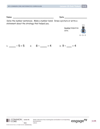 Lesson 35 Exit Ticket
NYS COMMON CORE MATHEMATICS CURRICULUM 1•1
Lesson 35: Relate subtraction facts involving fives and doubles to corresponding
decomposition.
Date: 5/9/13
1.I.35
© 2012 Common Core, Inc. All rights reserved. commoncore.org
Name Date
Solve the number sentences. Make a number bond. Draw a picture or write a
statement about the strategy that helped you.
1. ____ – 5 = 5 2. 8 – ____ = 4 3. 9 – ___ = 4
Doubles helped me
solve.
6 – 3 = 3
 