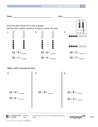 Lesson 36 Problem Set
NYS COMMON CORE MATHEMATICS CURRICULUM 1•1
Lesson 36: Relate subtraction from ten to corresponding decompositions.
Date: 5/9/13 1.I.43
© 2012 Common Core, Inc. All rights reserved. commoncore.org
Name Date
Solve the sets. Cross off on the 5-groups.
Use the first number sentence to help you solve the next.
1. 2. 3.
10 – 9 = ___ 10 – 6 = ___ 10 – 3 = ___
10 – 1 = ___ 10 – 4 = ___ 10 – 7 = ___
Make a math drawing and solve.
4. 5. 6.
10 – 5 = ___
6 – 1 = ___
6 – 5 = ___
__
10 – 8 = ___
10 – 2 = ___
10 – 4 = ___
10 – 6 = ___
 