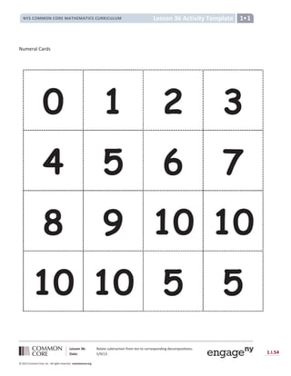 Lesson 36: Relate subtraction from ten to corresponding decompositions.
Date: 5/9/13 1.I.54
© 2012 Common Core, Inc. All rights reserved. commoncore.org
Lesson 36 Activity Template
NYS COMMON CORE MATHEMATICS CURRICULUM 1•1
Numeral Cards
0 1 2 3
4 5 6 7
8 9 10 10
10 10 5 5
 