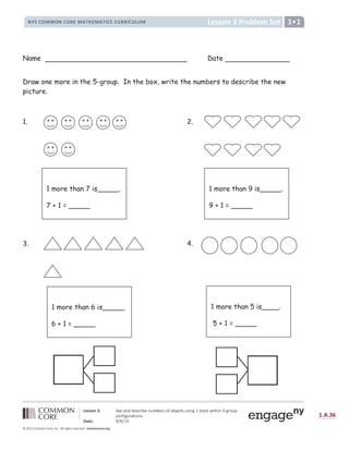 @ A B B C D E F G C H I A J K A L
M N O P Q R R Q M P Q S T R U V W T R U V X P O P Y S S X P Y Z Y R [  ]
^ _ ` ` a b c d e f f g h i i f j k l m n f h o p n f l j q r q n s f k t j o j m h u v w x y z { | } ~ |  €  ‚ ƒ „ †
‡
„  ˆ | ‚ ƒ ‰ } | „  Š ‹
Œ  Ž   € ‘ ’ ‘ “ ” • – — – ˜ ™
š › œ  › ž Ÿ Ÿ ¡ ž Ÿ ¢ £ ¤ ¥ ¡ ¦ § ¨ © © ¢ ª « ¬ ­ ® ¢ £ ® £ ¢ ¯ £ ° § ± ² ³ ³ ² ´ ± ² µ ¶ · ² µ ¸
Name Date
Draw one more in the 5-group. In the box, write the numbers to describe the new
picture.
1. 2.
3. 4.
1 more than 7 is_____.
7 + 1 = _____
1 more than 9 is_____.
9 + 1 = _____
1 more than 6 is_____.
6 + 1 = _____
1 more than 5 is____.
5 + 1 = _____
 