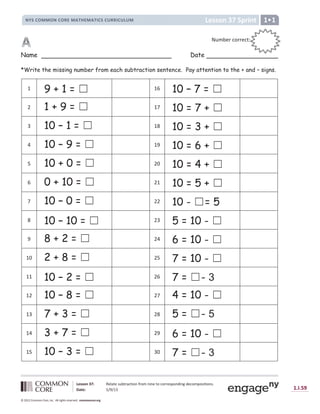 Lesson 37: Relate subtraction from nine to corresponding decompositions.
Date: 5/9/13 1.I.59
© 2012 Common Core, Inc. All rights reserved. commoncore.org
Lesson 37 Sprint
NYS COMMON CORE MATHEMATICS CURRICULUM 1
Name Date
*Write the missing number from each subtraction sentence. Pay attention to the + and – signs.
1 9 + 1 = ‫܆‬ 16 10 – 7 = ‫܆‬
2 1 + 9 = ‫܆‬ 17 10 = 7 + ‫܆‬
3 10 – 1 = ‫܆‬ 18 10 = 3 + ‫܆‬
4 10 – 9 = ‫܆‬ 19 10 = 6 + ‫܆‬
5 10 + 0 = ‫܆‬ 20 10 = 4 + ‫܆‬
6 0 + 10 = ‫܆‬ 21 10 = 5 + ‫܆‬
7 10 – 0 = ‫܆‬ 22 10 - ‫܆‬= 5
8 10 – 10 = ‫܆‬ 23 5 = 10 - ‫܆‬
9 8 + 2 = ‫܆‬ 24 6 = 10 - ‫܆‬
10 2 + 8 = ‫܆‬ 25 7 = 10 - ‫܆‬
11 10 – 2 = ‫܆‬ 26 7 = ‫܆‬- 3
12 10 – 8 = ‫܆‬ 27 4 = 10 - ‫܆‬
13 7 + 3 = ‫܆‬ 28 5 = ‫܆‬- 5
14 3 + 7 = ‫܆‬ 29 6 = 10 - ‫܆‬
15 10 – 3 = ‫܆‬ 30 7 = ‫܆‬- 3
Number correct:
:
:
 