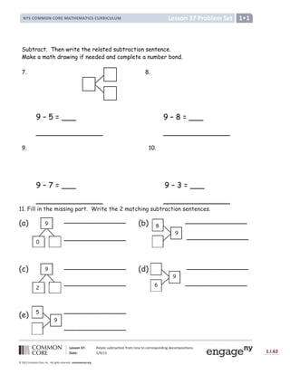 Lesson 37: Relate subtraction from nine to corresponding decompositions.
Date: 5/9/13 1.I.62
© 2012 Common Core, Inc. All rights reserved. commoncore.org
Lesson 37 Problem Set
NYS COMMON CORE MATHEMATICS CURRICULUM 1
Subtract. Then write the related subtraction sentence.
Make a math drawing if needed and complete a number bond.
7. 8.
9 – 5 = ___ 9 – 8 = ___
______________ ______________
9. 10.
9 – 7 = ___ 9 – 3 = ___
______________ ______________
11. Fill in the missing part. Write the 2 matching subtraction sentences.
(a) (b)
(c) (d)
(e)
9
0
9
8
9
2
9
6
9
5
_____________
_____________
_____________
_____________
_____________
_____________
_____________
_____________
_____________
_____________
 