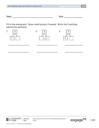 Lesson 37: Relate subtraction from nine to corresponding decompositions.
Date: 5/9/13 1.I.63
© 2012 Common Core, Inc. All rights reserved. commoncore.org
Lesson 37 Exit Ticket
NYS COMMON CORE MATHEMATICS CURRICULUM 1
Name Date
Fill in the missing part. Draw a math picture if needed. Write the 2 matching
subtraction sentences.
1. 2. 3.
_________________ _________________ _______________
_________________ _________________ _______________
9
7
9
3
9
4
 