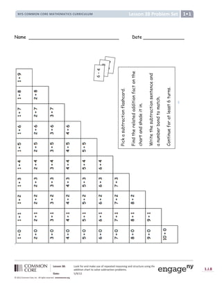Lesson 38: Look for and make use of repeated reasoning and structure using the
addition chart to solve subtraction problems.
Date: 5/9/13
1.J.8
© 2012 Common Core, Inc. All rights reserved. commoncore.org
Lesson 38 Problem Set
NYS COMMON CORE MATHEMATICS CURRICULUM 1
Name Date
Pick
a
subtraction
flashcard.
Find
the
related
addition
fact
on
the
chart
and
shade
it
in.
Write
the
subtraction
sentence
and
a
number
bond
to
match.
Continue
for
at
least
6
turns.
 