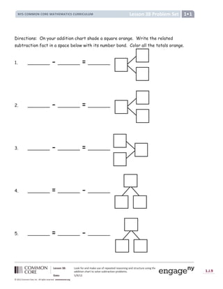 Lesson 38: Look for and make use of repeated reasoning and structure using the
addition chart to solve subtraction problems.
Date: 5/9/13
1.J.9
© 2012 Common Core, Inc. All rights reserved. commoncore.org
Lesson 38 Problem Set
NYS COMMON CORE MATHEMATICS CURRICULUM 1
Directions: On your addition chart shade a square orange. Write the related
subtraction fact in a space below with its number bond. Color all the totals orange.
1. ________ - ________ = ________
2. ________ - ________ = ________
3. ________ - ________ = ________
4. ________ = ________ - ________
5. ________ = ________ - ________
 
