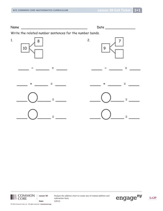 Lesson 39: Analyze the addition chart to create sets of related addition and
subtraction facts.
Date: 5/9/13
1.J.27
© 2012 Common Core, Inc. All rights reserved. commoncore.org
Lesson 39 Exit Ticket
NYS COMMON CORE MATHEMATICS CURRICULUM 1
Name Date
Write the related number sentences for the number bonds.
1. 2.
____ – _____ = ____
____ + _____ = ____
____ _____ = ____
____ _____ = ____
____ – _____ = ____
____ + _____ = ____
____ _____ = ____
____ _____ = ____
10
8
9
7
 