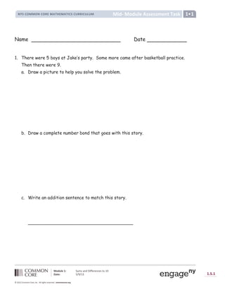 Lesson
Module 1: Sums and Differences to 10
Date: 5/9/13 1.S.1
© 2012 Common Core, Inc. All rights reserved. commoncore.org
Mid- Module Assessment Task
NYS COMMON CORE MATHEMATICS CURRICULUM 1•1
Name Date
1. There were 5 boys at Jake’s party. Some more came after basketball practice.
Then there were 9.
a. Draw a picture to help you solve the problem.
b. Draw a complete number bond that goes with this story.
c. Write an addition sentence to match this story.
______________________________________
 