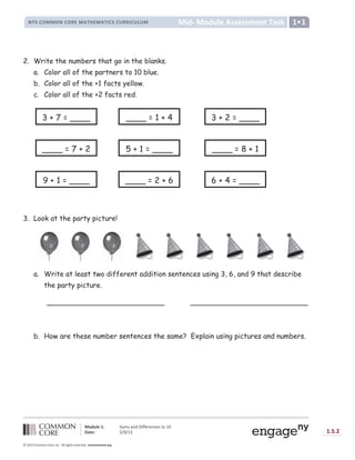 Lesson
Module 1: Sums and Differences to 10
Date: 5/9/13 1.S.2
© 2012 Common Core, Inc. All rights reserved. commoncore.org
Mid- Module Assessment Task
NYS COMMON CORE MATHEMATICS CURRICULUM 1•1
2. Write the numbers that go in the blanks.
a. Color all of the partners to 10 blue.
b. Color all of the +1 facts yellow.
c. Color all of the +2 facts red.
3. Look at the party picture!
a. Write at least two different addition sentences using 3, 6, and 9 that describe
the party picture.
___________________________ ___________________________
b. How are these number sentences the same? Explain using pictures and numbers.
3 + 7 = ____ 3 + 2 = ____
____ = 1 + 4
____ = 7 + 2 5 + 1 = ____ ____ = 8 + 1
9 + 1 = ____ ____ = 2 + 6 6 + 4 = ____
 