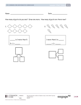¹ º » » ¼ ½ ¾ è é ê Å ë ê ì í º Å
Æ Ç È É Ê Ë Ë Ê Æ É Ê Ì Í Ë Î Ï Ð Í Ë Î Ï Ñ É È É Ò Ì Ì Ñ É Ò Ó Ò Ë Ô Õ Ö
×  Ø Ø Ù Ú Û  Ü Ý Ý ‰  Þ Þ Ý Š
‡
ƒ | ß Ý  à ß Ý ƒ Š „ ˆ „ ß á Ý
‡
} Š Š |  ‚ â ã ä å æ { | } ~ |  €  ‚ ƒ „ †
‡
„  ˆ | ‚ ƒ ‰ } | „  Š ‹
Œ  Ž   € ‘ ’ ‘ “ ” • – — – ˜ î
š › œ  › ž Ÿ Ÿ ¡ ž Ÿ ¢ £ ¤ ¥ ¡ ¦ § ¨ © © ¢ ª « ¬ ­ ® ¢ £ ® £ ¢ ¯ £ ° § ± ² ³ ³ ² ´ ± ² µ ¶ · ² µ ¸
Name Date
How many objects do you see? Draw one more. How many objects are there now?
1. 2.
_____ is 1 more than 9.
9 + 1 = _____
1 more than 6 is _____.
_____ + 1 = _____
 