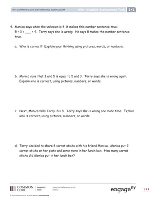Lesson
Module 1: Sums and Differences to 10
Date: 5/9/13 1.S.3
© 2012 Common Core, Inc. All rights reserved. commoncore.org
Mid- Module Assessment Task
NYS COMMON CORE MATHEMATICS CURRICULUM 1•1
4. Monica says when the unknown is 4, it makes this number sentence true:
5 + 3 = ___ + 4. Terry says she is wrong. He says 8 makes the number sentence
true.
a. Who is correct? Explain your thinking using pictures, words, or numbers.
b. Monica says that 3 and 5 is equal to 5 and 3. Terry says she is wrong again.
Explain who is correct, using pictures, numbers, or words.
c. Next, Monica tells Terry 8 = 8. Terry says she is wrong one more time. Explain
who is correct, using pictures, numbers, or words.
d. Terry decided to share 8 carrot sticks with his friend Monica. Monica put 5
carrot sticks on her plate and some more in her lunch box. How many carrot
sticks did Monica put in her lunch box?
 