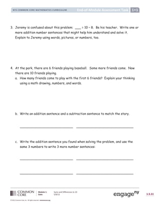 Lesson
New York State Common Core
End-of-Module Assessment Task
End-
NYS COMMON CORE MATHEMATICS CURRICULUM
Module 1: Sums and Differences to 10
Date: 5/9/13 1.S.11
© 2012 Common Core, Inc. All rights reserved. commoncore.org
3. Jeremy is confused about this problem: ___ = 10 – 8. Be his teacher. Write one or
more addition number sentences that might help him understand and solve it.
Explain to Jeremy using words, pictures, or numbers, too.
4. At the park, there are 6 friends playing baseball. Some more friends come. Now
there are 10 friends playing.
a. How many friends come to play with the first 6 friends? Explain your thinking
using a math drawing, numbers, and words.
b. Write an addition sentence and a subtraction sentence to match the story.
___________________________ _____________________________
c. Write the addition sentence you found when solving the problem, and use the
same 3 numbers to write 3 more number sentences:
___________________________ _____________________________
___________________________ _____________________________
 