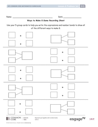 ! !  # $ ! % $  '   (  ) * +  + ,  -  .
/ 0 1   2 3 4 3 5 6 7 8 9 8 : L
 =  ? = @ A B B A C @ A Þ ä D E C F ç G Ý Ý Þ ß à á â ã Þ ä ã ä Þ å ä æ ç è é ê ê é ë è é ì í î é ì ï
ð ñ ò ò ó ô õ H ø ó I J ñ K ö ñ ú
û ü ý þ ÿ ÿ û þ ÿ          þ ý þ     þ   
+
+
+
+
+
+
+
+
Name Date
Ways to Make 8 Game Recording Sheet
Use your 5-group cards to help you write the expressions and number bonds to show all
of the different ways to make 8.
+
+
 
