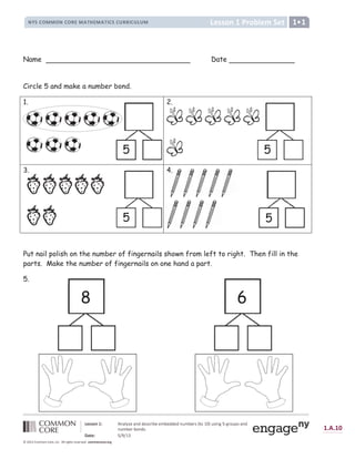 !  # $ %   ! ' '  ( ) * + ,   - ,  ' '  ' ! . - ,  * ( / 0 1 2 3 4 . ( + ! 5 6 7 5 * 1 . 8 (  ! '
! . - ,  * , 1 ! ' ( 9
: ;    6 =  = 2 ?
@ A B A @ d
D E F G E H I J J I K H I L M N O K P Q R S S L T U V W X L M X M L Y M Z Q [  ] ]  ^ [  _ ` a  _ b
      e   f g  h  
                            

Name Date
Circle 5 and make a number bond.
1. 2.
3. 4.
Put nail polish on the number of fingernails shown from left to right. Then fill in the
parts. Make the number of fingernails on one hand a part.
5.
8
5 5
5
6
5
4.
 