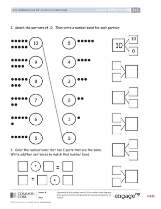 x œ y y z { |  ž Ÿ ¡ Ÿ ¢ Ÿ £ ¤ ¥ ¦ ¦ ¤ § Ÿ £ ¨ © ª Ÿ ¡ ¥ « ¡ ¢ ¬ ­ ® ¯ ¥ ¢ £ ¨ © ª Ÿ ¡ ª ¬ £ ° ° « ¥ } ¡ ¥ © ¢
­ ¡ ¬ © ¥ } « ± Ÿ £ ¢ ² Ÿ £ ¥ ¡ « ¬ ¥ £ ° } Ÿ £ Ÿ ¡ ¥ ¤ Ÿ ¥ ¦ ¦ Ÿ ³ ¡ Ÿ ¢ ¢ « ¬ £ ¢ Ÿ ´ ¨ ¥ ¦ ¤ ¬ ® ¯ µ
¶ · ¸ œ  ¹ º » º ® ¼ ½ ¾ ¿ ¾ ~ ½
À Á Â Ã Á Ä Å Æ Æ Å Ç Ä Å È É Ê Ë Ç Ì Í  Î Î È Ï ‚ ƒ Ð Ñ È É Ñ É È Ò É „ Í Ó Ô Ô Õ Ó Ö × Ø Ö †
“  ‡ ‡ ˆ ‰ Š ‹ Œ ˆ  Ž   ‘  ’
“  ‡ ‡ ˆ ‰ Š ‹ Œ ˆ  Ž   ‘ 
” • – — ˜ ™ ™ ˜ ” — ˜ š k ™ l m › k ™ l m o — – — p š š o — p q p ™ r
2. Match the partners of 10. Then write a number bond for each partner.
3. Color the number bond that has 2 parts that are the same.
Write addition sentences to match that number bond.
10
9
8
7
6
5
5
4
3
2
1
0
10
10
+
+
 