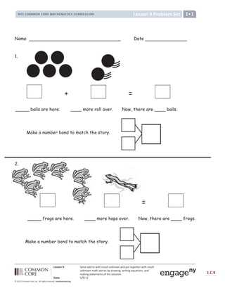 a b c c d e f g h d i j b k l b m
n o p q r s s r n q r t u s v w x u s v w y q p q z t t y q z { z s | } ~
 €   ‚ ƒ „
[ † Y ‡ X ˆ ‰ ‰ Š ‹ Œ  Š Ž   ‘ ’ “ Š ’ ” • ” ‹ Œ ” – ^ — ˜ ’ Š Š ‹ ™  Š Ž   Œ  Š Ž   ‘ ’ “ Š
’ ” • ” ‹ Œ ” š – › œ ` › †  ] X ` ž Z —  – Ÿ ] ^ ¡ Ÿ  ] › ] ^ X ¢ £ – › ] † ^ ` ¡ – ^ —
š – _ ] ^ ` › – › X š X ^ › ` † ¤ › œ X ` † Y £ › ] † ^ ¥
¦ § ¨ € © ª « ª ¬ ­
® ¯ ° ¯ ±
² 8 9 : 8 ;  = =   ;  ? @ A B  C D E F F ? G H I J K ? @ K @ ? L @ M D N O P P O Q N O R S T O R U
Name Date
1.
2.
+ =
_____ balls are here. ____ more roll over. Now, there are ____ balls.
+ =
_____ frogs are here. ____ more hops over. Now, there are ____ frogs.
Make a number bond to match the story.
Make a number bond to match the story.
 