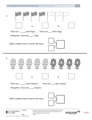a b c c d e f g h d i j b k l b m
n o p q r s s r n q r t u s v w x u s v w y q p q z t t y q z { z s | } ~
 €   ‚ ƒ „
[ † Y ‡ X ˆ ‰ ‰ Š ‹ Œ  Š Ž   ‘ ’ “ Š ’ ” • ” ‹ Œ ” – ^ — ˜ ’ Š Š ‹ ™  Š Ž   Œ  Š Ž   ‘ ’ “ Š
’ ” • ” ‹ Œ ” š – › œ ` › †  ] X ` ž Z —  – Ÿ ] ^ ¡ Ÿ  ] › ] ^ X ¢ £ – › ] † ^ ` ¡ – ^ —
š – _ ] ^ ` › – › X š X ^ › ` † ¤ › œ X ` † Y £ › ] † ^ ¥
¦ § ¨ € © ª « ª ¬ ­
® ¯ ° ¯ ® ³
² 8 9 : 8 ;  = =   ;  ? @ A B  C D E F F ? G H I J K ? @ K @ ? L @ M D N O P P O Q N O R S T O R U
3.
4.
+ =
There are _____ dark flags. There are ___ white flags.
Altogether, there are ____ flags.
+ =
There are _____ white flowers. There are ___ dark flowers.
Altogether, there are ____ flowers.
Make a number bond to match the story.
Make a number bond to match the story.
 