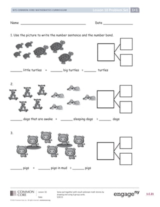 , - . . / 0
× 1 2 3
/ 4 5 - 6 7 - 8
É Ê Ë Ì Í Î Î Í É Ì Í Ï Ð Î Ñ Ò Ó Ð Î Ñ Ò Ô Ì Ë Ì Õ Ï Ï Ô Ì Õ Ö Õ Î × Ø Ù
Ú Û Ü Ü Ý Þ ß à á â Ý ã ä Û å æ ç ç è é ê ç ë ê ì í î ç ë ì ê ï æ ð ç æ ñ ò ñ è í ñ ó ô õ ö Ü õ Ý ÷ ø Û Ü ù ú
û
÷ ô ü ø Þ ý ô Þ
û þ
Ü ø Þ ý ÿ ý ÷ Ý
þ
 
ô ÷
û
Ü 
 ô õ Û á ÿ    ß 
 
                          !   !     #  $ %   % ' $ % ( ) * % ( +
Name Date
1. Use the picture to write the number sentence and the number bond.
______ little turtles + ______ big turtles = ______ turtles
2.
______ dogs that are awake + ______ sleeping dogs = ______ dogs
3.
______ pigs + ______ pigs in mud = ______ pigs
 