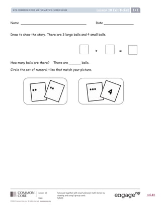 , - . . / 0
× 1 9 : ;
8 
; = 
- 8
É Ê Ë Ì Í Î Î Í É Ì Í Ï Ð Î Ñ Ò Ó Ð Î Ñ Ò Ô Ì Ë Ì Õ Ï Ï Ô Ì Õ Ö Õ Î × Ø Ù
Ú Û Ü Ü Ý Þ ß à á â Ý ã ä Û å æ ç ç è é ê ç ë ê ì í î ç ë ì ê ï æ ð ç æ ñ ò ñ è í ñ ó ô õ ö Ü õ Ý ÷ ø Û Ü ù ú
û
÷ ô ü ø Þ ý ô Þ
û þ
Ü ø Þ ý ÿ ý ÷ Ý
þ
 
ô ÷
û
Ü 
 ô õ Û á ÿ    ß 
 ?
                          !   !     #  $ %   % ' $ % ( ) * % ( +
Name Date
Draw to show the story. There are 3 large balls and 4 small balls.
How many balls are there? There are ______ balls.
Circle the set of numeral tiles that match your picture.
+ =
 