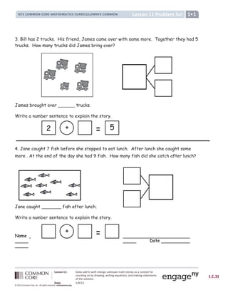 Lesson 11 Problem Set
NYS COMMON CORE MATHEMATICS CURRICULUMNYS COMMON 1•1
Lesson 11: Solve add to with change unknown math stories as a context for
counting on by drawing, writing equations, and making statements
of the solution.
Date: 5/9/13
1.C.31
© 2012 Common Core, Inc. All rights reserved. commoncore.org
3. Bill has 2 trucks. His friend, James came over with some more. Together they had 5
trucks. How many trucks did James bring over?
James brought over ______ trucks.
Write a number sentence to explain the story.
4. Jane caught 7 fish before she stopped to eat lunch. After lunch she caught some
more . At the end of the day she had 9 fish. How many fish did she catch after lunch?
Jane caught _______ fish after lunch.
Write a number sentence to explain the story.
Name
Date
+
+ 5
2
 