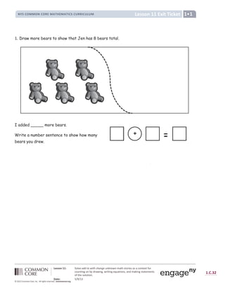 Lesson 11 Exit Ticket
NYS COMMON CORE MATHEMATICS CURRICULUM 1•1
Lesson 11: Solve add to with change unknown math stories as a context for
counting on by drawing, writing equations, and making statements
of the solution.
Date: 5/9/13
1.C.32
© 2012 Common Core, Inc. All rights reserved. commoncore.org
1. Draw more bears to show that Jen has 8 bears total.
I added _____ more bears.
Write a number sentence to show how many
bears you drew.
b
+
 