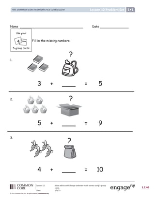 Lesson 12: Solve add to with change unknown math stories using 5-group
cards.
Date: 5/9/13
1.C.40
© 2012 Common Core, Inc. All rights reserved. commoncore.org
Lesson 12 Problem Set
NYS COMMON CORE MATHEMATICS CURRICULUM 1•1
Name Date
Fill in the missing numbers.
1.
3 + ___ = 5
2.
5 + ___ = 9
3.
4 + ___ = 10
?
?
?
4
Use your
5-group cards
 