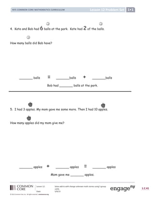 Lesson 12: Solve add to with change unknown math stories using 5-group
cards.
Date: 5/9/13
1.C.41
© 2012 Common Core, Inc. All rights reserved. commoncore.org
Lesson 12 Problem Set
NYS COMMON CORE MATHEMATICS CURRICULUM 1•1
4. Kate and Bob had 6 balls at the park. Kate had 2 of the balls.
How many balls did Bob have?
_______ balls = _______balls + _______balls
Bob had _______ balls at the park.
5. I had 3 apples. My mom gave me some more. Then I had 10 apples.
How many apples did my mom give me?
_______ apples + _______ apples = _______ apples
Mom gave me _______ apples.
 