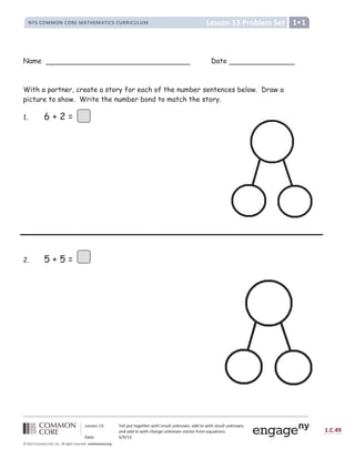 Lesson 13 Problem Set
NYS COMMON CORE MATHEMATICS CURRICULUM 1•1
Lesson 13: Tell put together with result unknown, add to with result unknown,
and add to with change unknown stories from equations.
Date: 5/9/13
1.C.49
© 2012 Common Core, Inc. All rights reserved. commoncore.org
Name Date
With a partner, create a story for each of the number sentences below. Draw a
picture to show. Write the number bond to match the story.
1. 6 + 2 =
2. 5 + 5 =
 