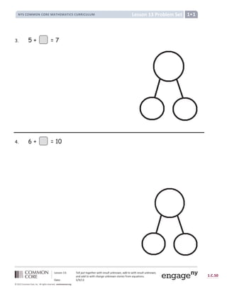 Lesson 13 Problem Set
NYS COMMON CORE MATHEMATICS CURRICULUM 1•1
Lesson 13: Tell put together with result unknown, add to with result unknown,
and add to with change unknown stories from equations.
Date: 5/9/13
1.C.50
© 2012 Common Core, Inc. All rights reserved. commoncore.org
3. 5 + = 7
4. 6 + = 10
 