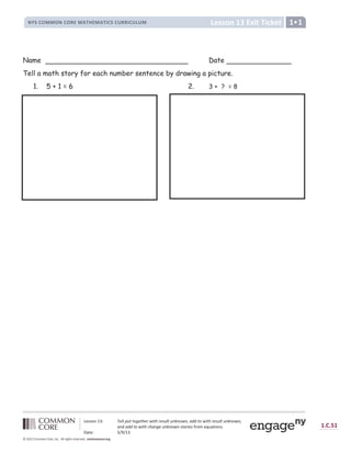 Lesson 13 Exit Ticket
NYS COMMON CORE MATHEMATICS CURRICULUM 1•1
Lesson 13: Tell put together with result unknown, add to with result unknown,
and add to with change unknown stories from equations.
Date: 5/9/13
1.C.51
© 2012 Common Core, Inc. All rights reserved. commoncore.org
Name Date
Tell a math story for each number sentence by drawing a picture.
1. 5 + 1 = 6 2. 3 + ? = 8
 