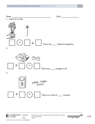 1.D.6
© 2012 Common Core, Inc. All rights reserved. commoncore.org
Lesson 14 Problem Set
NYS COMMON CORE MATHEMATICS CURRICULUM 1
Lesson 14: Count on up to 3 more using numeral and 5-group tiles and fingers
to track the change.
Date: 5/9/13
© 2012 Common Core, Inc. All rights reserved. commoncore.org
© 2012 Common Core, Inc. All rights reserved. commoncore.org
Name Date
1. Count on to add.
There are ____ flowers altogether.
2.
There are ____ oranges in all.
3.
There is a total of ____ crayons.
+
+
+
5
 