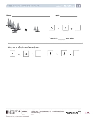 1.D.8
© 2012 Common Core, Inc. All rights reserved. commoncore.org
Lesson 14 Exit Ticket
NYS COMMON CORE MATHEMATICS CURRICULUM 1
Lesson 14: Count on up to 3 more using numeral and 5-group tiles and fingers
to track the change.
Date: 5/9/13
© 2012 Common Core, Inc. All rights reserved. commoncore.org
© 2012 Common Core, Inc. All rights reserved. commoncore.org
Name Date
Count on to solve the number sentences.
6
I counted _______ more hats.
+ 2 =
6
+ 3 =
7 + 2 =
8
 