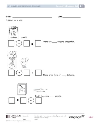 Lesson 15: Count on up to 3 more using numeral and 5-group cards and
fingers to track the change.
Date: 5/9/13
1.D.17
© 2012 Common Core, Inc. All rights reserved. commoncore.org
Lesson 15 Problem Set
NYS COMMON CORE MATHEMATICS CURRICULUM 1
Name Date
1. Count on to add.
There are ____ crayons altogether.
There are a total of ____ balloons.
In all, there are ____ pencils.
+
+
+
 