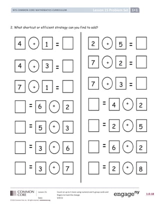 Lesson 15: Count on up to 3 more using numeral and 5-group cards and
fingers to track the change.
Date: 5/9/13
1.D.18
© 2012 Common Core, Inc. All rights reserved. commoncore.org
Lesson 15 Problem Set
NYS COMMON CORE MATHEMATICS CURRICULUM 1
2. What shortcut or efficient strategy can you find to add?
+
6
3
+ 1
7
+
4 1
+
4 3
+
2
6
+
5 3
+
7 3
+
7 2
+
2 5
+
4 2
+
2 5
+
6 2
+
7
3
+
2 8
 
