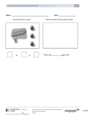 Lesson 15: Count on up to 3 more using numeral and 5-group cards and
fingers to track the change.
Date: 5/9/13
1.D.19
© 2012 Common Core, Inc. All rights reserved. commoncore.org
Lesson 15 Exit Ticket
NYS COMMON CORE MATHEMATICS CURRICULUM 1
Name Date
6
+ =
Show the shortcut you used to add.
There are _________ eggs total.
Use the picture to add.
 