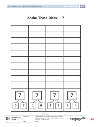 Lesson 16: Count on to find the unknown part in missing addend
equations such as 6 + _ = 9. Answer, “How many more
to make 6, 7, 8, 9, and 10?
Date: 5/9/13
1.D.26
© 2012 Common Core, Inc. All rights reserved. commoncore.org
Lesson 16 Sprint
NYS COMMON CORE MATHEMATICS CURRICULUM 1
Shake Those Disks! - 7
0
7
7
7 7
1 6 2 5
7
3 4
© Kelly Spinks
 