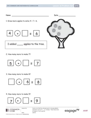 Lesson 16: Count on to find the unknown part in missing addend
equations such as 6 + _ = 9. Answer, “How many more
to make 6, 7, 8, 9, and 10?
Date: 5/9/13
1.D.27
© 2012 Common Core, Inc. All rights reserved. commoncore.org
Lesson 16 Problem Set
NYS COMMON CORE MATHEMATICS CURRICULUM 1
Name Date
1. Draw more apples to solve 4 + ? = 6.
2. How many more to make 7?
3. How many more to make 8?
4. How many more to make 9?
I added ____ apples to the tree.
7
+
5
6
+
4
8
+ 6
9
+
7
 