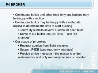 P4 BROKER


   •  Continuous builds and other read-only applications may
   be happy with a replica
   •  Continuous builds may be happy with a metadata
   replica to determine the time to start building
        •  TeamCity submits several queries for each build
        •  Some of our builds use “p4 fixes -i” and “p4
        changes”
   •  Our usage of p4broker:
        •  Redirect queries from Build systems
        •  Support P4DB (web read-only interface)
        •  Provide a nice message if the master is under
        maintenance and only read-only access is provided
 