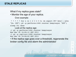 STALE REPLICAS


   What if my replica goes stale?
   •  Monitor the age of your replica.
       Cron example:
    * * * * * for n in 1 2 3 4 5 6; do export DT=`date`; echo
   "$n. $DT"; p4 -p perforce:1666 counter keepinsync "$DT";
   sleep 10; done
       Look at the replica age:
   -> p4 -p perforce:1666 counter keepinsync!
   Mon Mar 28 16:06:12 EDT 2011!
   -> p4 -p replica1:1666 counter keepinsync!
   Mon Mar 28 16:06:02 EDT 2011
   •  If the replica age goes over a threshold, regenerate the
   broker config file and alarm the administrator
 