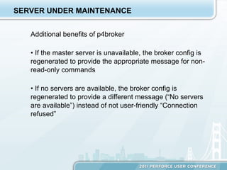 SERVER UNDER MAINTENANCE


   Additional benefits of p4broker

   •  If the master server is unavailable, the broker config is
   regenerated to provide the appropriate message for non-
   read-only commands

   •  If no servers are available, the broker config is
   regenerated to provide a different message (“No servers
   are available”) instead of not user-friendly “Connection
   refused”
 