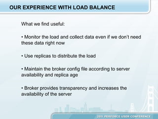 OUR EXPERIENCE WITH LOAD BALANCE


   What we find useful:

   •  Monitor the load and collect data even if we don’t need
   these data right now

   •  Use replicas to distribute the load

   •  Maintain the broker config file according to server
   availability and replica age

   •  Broker provides transparency and increases the
   availability of the server
 