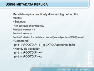 USING METADATA REPLICA


   Metadata replica practically does not lag behind the
   master.
   •  Settings:
   -> p4 configure show Replica2
   Replica2: monitor = 1
   Replica2: server = 1
   Replica2: startup.1 = pull -i 4 -J /export/journal/perforce/1666/journal
   •  Command:
     p4d –r ROOTDIR –z –jc CKPDIR/perforce.1666
   •  Nightly db validation
     p4d –r ROOTDIR –xv
     p4d –r ROOTDIR –xx
 