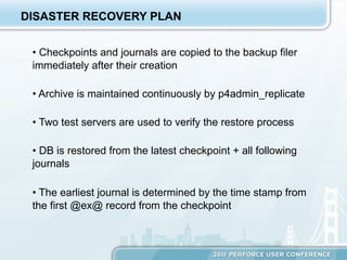 DISASTER RECOVERY PLAN


 •  Checkpoints and journals are copied to the backup filer
 immediately after their creation

 •  Archive is maintained continuously by p4admin_replicate

 •  Two test servers are used to verify the restore process

 •  DB is restored from the latest checkpoint + all following
 journals

 •  The earliest journal is determined by the time stamp from
 the first @ex@ record from the checkpoint
 