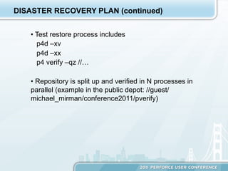 DISASTER RECOVERY PLAN (continued)


   •  Test restore process includes
      p4d –xv
      p4d –xx
      p4 verify –qz //…

   •  Repository is split up and verified in N processes in
   parallel (example in the public depot: //guest/
   michael_mirman/conference2011/pverify)
 