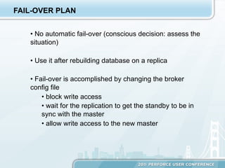 FAIL-OVER PLAN


   •  No automatic fail-over (conscious decision: assess the
   situation)

   •  Use it after rebuilding database on a replica

   •  Fail-over is accomplished by changing the broker
   config file
        •  block write access
        •  wait for the replication to get the standby to be in
        sync with the master
        •  allow write access to the new master
 