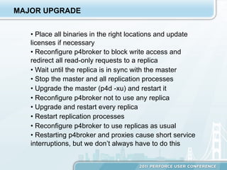 MAJOR UPGRADE


   •  Place all binaries in the right locations and update
   licenses if necessary
   •  Reconfigure p4broker to block write access and
   redirect all read-only requests to a replica
   •  Wait until the replica is in sync with the master
   •  Stop the master and all replication processes
   •  Upgrade the master (p4d -xu) and restart it
   •  Reconfigure p4broker not to use any replica
   •  Upgrade and restart every replica
   •  Restart replication processes
   •  Reconfigure p4broker to use replicas as usual
   •  Restarting p4broker and proxies cause short service
   interruptions, but we don’t always have to do this
 